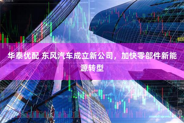 华泰优配 东风汽车成立新公司，加快零部件新能源转型
