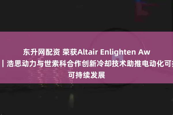 东升网配资 荣获Altair Enlighten Award首奖｜浩思动力与世索科合作创新冷却技术助推电动化可持续发展