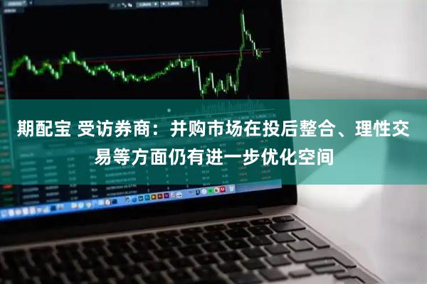 期配宝 受访券商：并购市场在投后整合、理性交易等方面仍有进一步优化空间