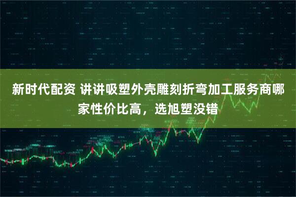 新时代配资 讲讲吸塑外壳雕刻折弯加工服务商哪家性价比高，选旭塑没错