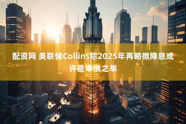 配资网 美联储Collins称2025年再略微降息或许是审慎之举