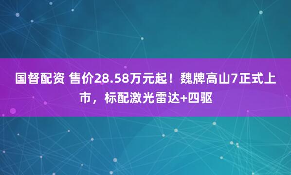 国督配资 售价28.58万元起！魏牌高山7正式上市，标配激光雷达+四驱