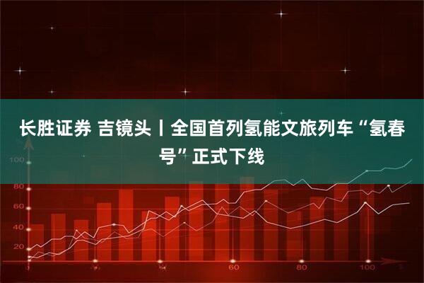 长胜证券 吉镜头丨全国首列氢能文旅列车“氢春号”正式下线