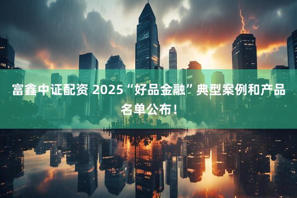 富鑫中证配资 2025“好品金融”典型案例和产品名单公布！