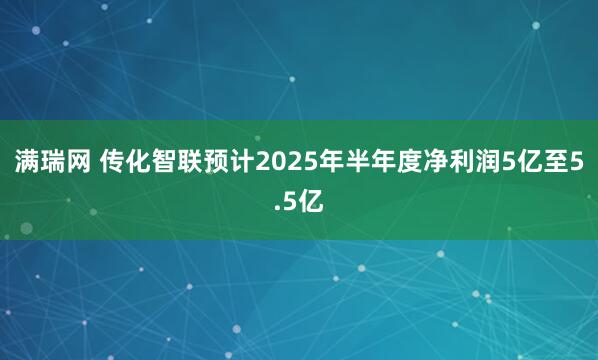 满瑞网 传化智联预计2025年半年度净利润5亿至5.5亿