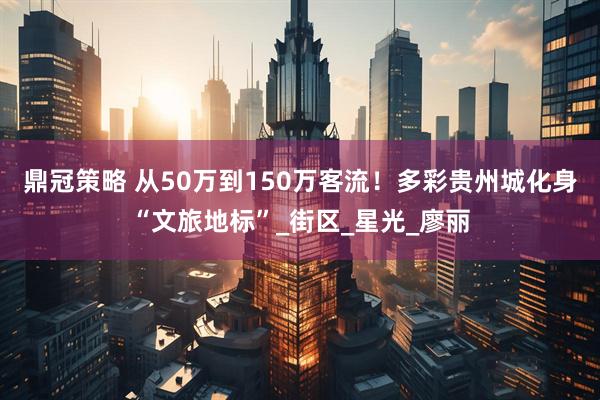 鼎冠策略 从50万到150万客流！多彩贵州城化身“文旅地标”_街区_星光_廖丽