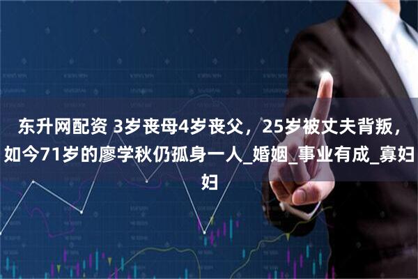 东升网配资 3岁丧母4岁丧父,25岁被丈夫背叛,如今71岁的廖学秋仍孤身一人_婚姻_事业有成_寡妇