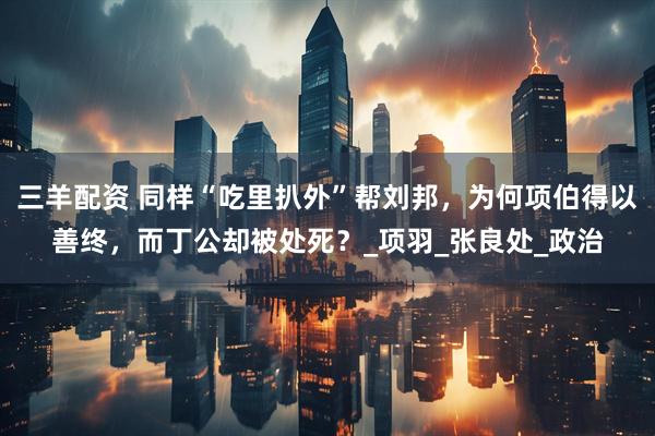 三羊配资 同样“吃里扒外”帮刘邦,为何项伯得以善终,而丁公却被处死?_项羽_张良处_政治