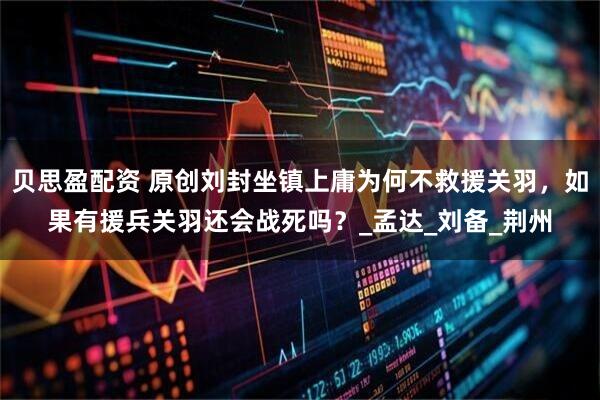 贝思盈配资 原创刘封坐镇上庸为何不救援关羽，如果有援兵关羽还会战死吗？_孟达_刘备_荆州